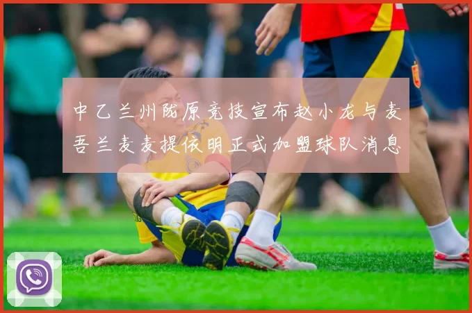 中乙兰州陇原竞技宣布赵小龙与麦吾兰麦麦提依明正式加盟球队消息