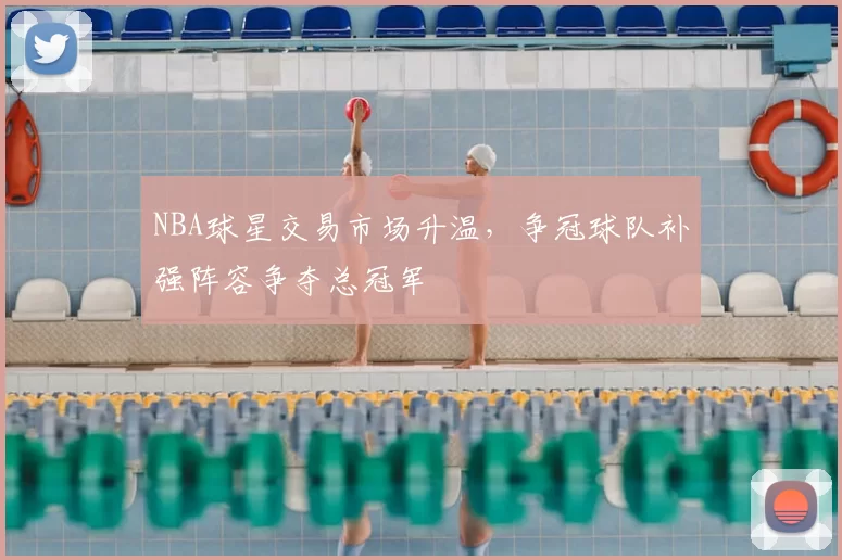 NBA球星交易市场升温，争冠球队补强阵容争夺总冠军