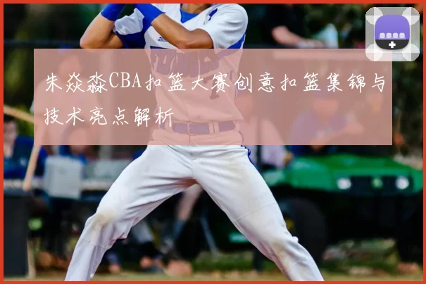 朱焱淼CBA扣篮大赛创意扣篮集锦与技术亮点解析