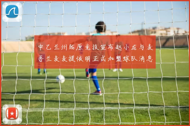 中乙兰州陇原竞技宣布赵小龙与麦吾兰麦麦提依明正式加盟球队消息