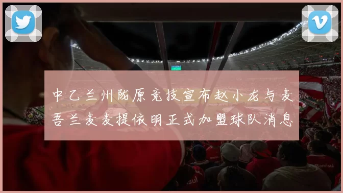 中乙兰州陇原竞技宣布赵小龙与麦吾兰麦麦提依明正式加盟球队消息
